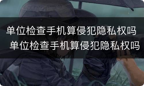 单位检查手机算侵犯隐私权吗 单位检查手机算侵犯隐私权吗怎么办