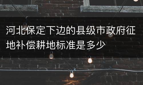 河北保定下边的县级市政府征地补偿耕地标准是多少