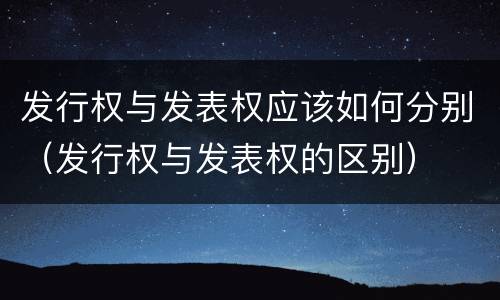 发行权与发表权应该如何分别（发行权与发表权的区别）