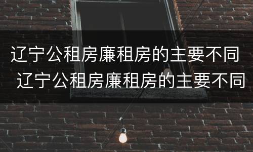 辽宁公租房廉租房的主要不同 辽宁公租房廉租房的主要不同有哪些