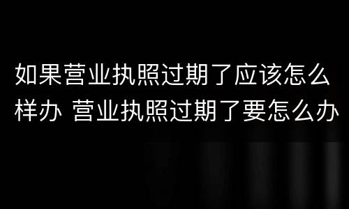 如果营业执照过期了应该怎么样办 营业执照过期了要怎么办