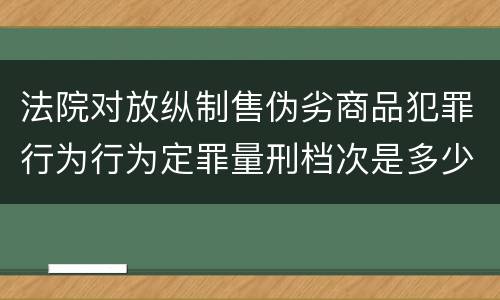 法院对放纵制售伪劣商品犯罪行为行为定罪量刑档次是多少