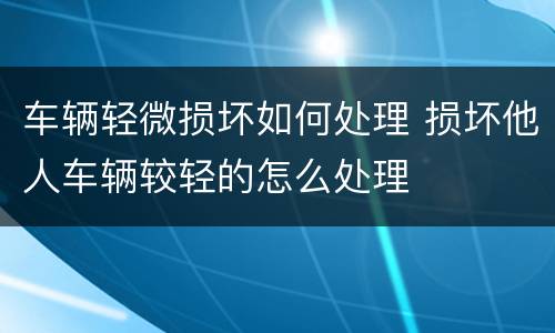 车辆轻微损坏如何处理 损坏他人车辆较轻的怎么处理