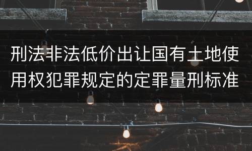刑法非法低价出让国有土地使用权犯罪规定的定罪量刑标准是怎样的