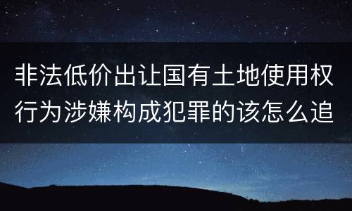 非法低价出让国有土地使用权行为涉嫌构成犯罪的该怎么追究刑事责任