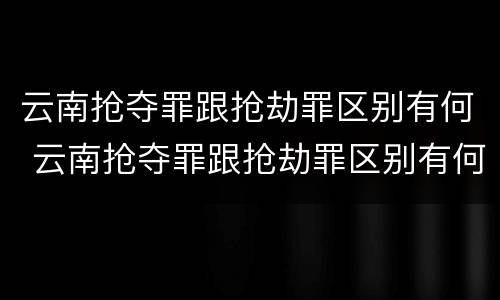 云南抢夺罪跟抢劫罪区别有何 云南抢夺罪跟抢劫罪区别有何相同