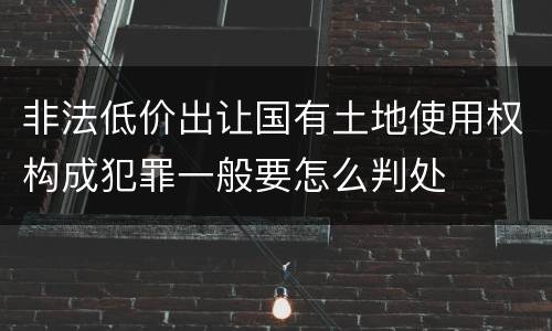 非法低价出让国有土地使用权构成犯罪一般要怎么判处