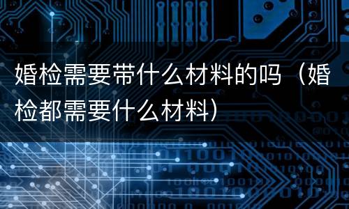 婚检需要带什么材料的吗（婚检都需要什么材料）