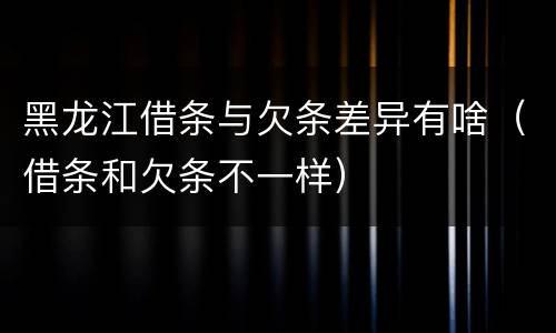 黑龙江借条与欠条差异有啥（借条和欠条不一样）