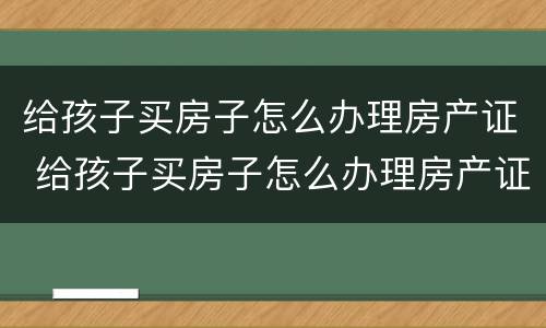 给孩子买房子怎么办理房产证 给孩子买房子怎么办理房产证啊