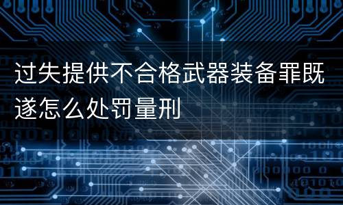 过失提供不合格武器装备罪既遂怎么处罚量刑