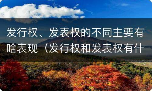 发行权、发表权的不同主要有啥表现（发行权和发表权有什么区别）