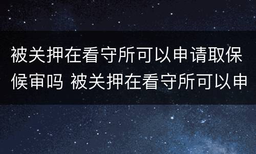 被关押在看守所可以申请取保候审吗 被关押在看守所可以申请取保候审吗知乎
