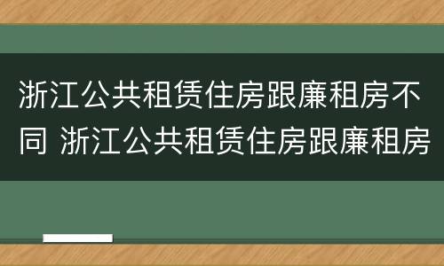 浙江公共租赁住房跟廉租房不同 浙江公共租赁住房跟廉租房不同吗
