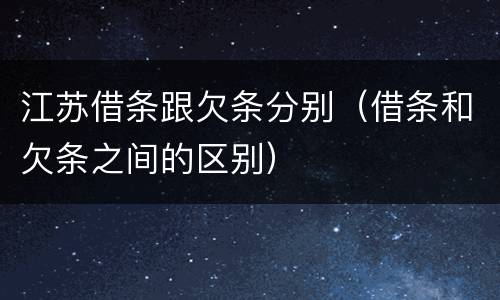 江苏借条跟欠条分别（借条和欠条之间的区别）