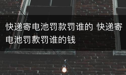 快递寄电池罚款罚谁的 快递寄电池罚款罚谁的钱