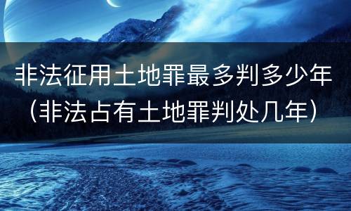 非法征用土地罪最多判多少年（非法占有土地罪判处几年）