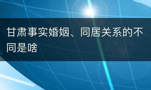 甘肃事实婚姻、同居关系的不同是啥