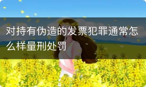对持有伪造的发票犯罪通常怎么样量刑处罚