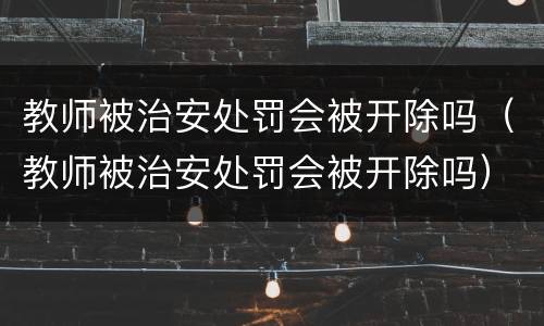 教师被治安处罚会被开除吗（教师被治安处罚会被开除吗）