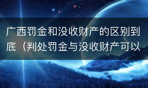 广西罚金和没收财产的区别到底（判处罚金与没收财产可以并罚吗）