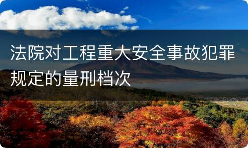 法院对工程重大安全事故犯罪规定的量刑档次