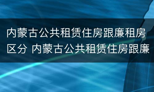 内蒙古公共租赁住房跟廉租房区分 内蒙古公共租赁住房跟廉租房区分标准