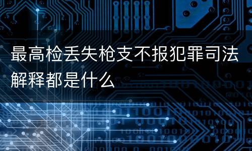 最高检丢失枪支不报犯罪司法解释都是什么