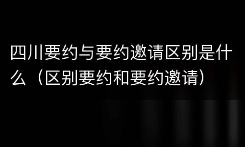 四川要约与要约邀请区别是什么（区别要约和要约邀请）