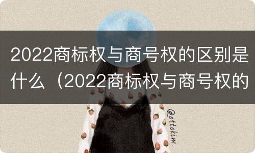 2022商标权与商号权的区别是什么（2022商标权与商号权的区别是什么呢）