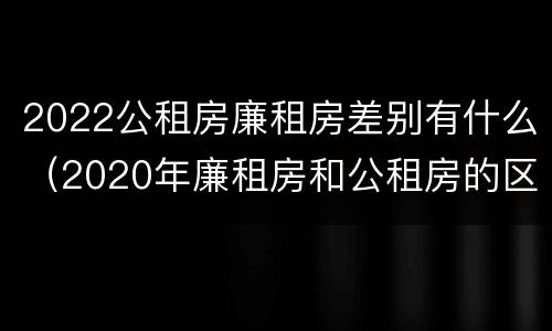 2022公租房廉租房差别有什么（2020年廉租房和公租房的区别）