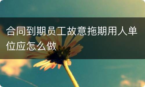 合同到期员工故意拖期用人单位应怎么做
