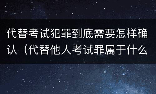 代替考试犯罪到底需要怎样确认（代替他人考试罪属于什么类犯罪）