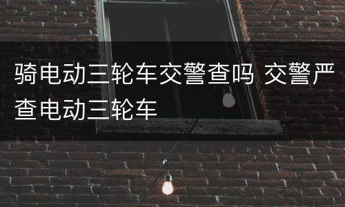 骑电动三轮车交警查吗 交警严查电动三轮车