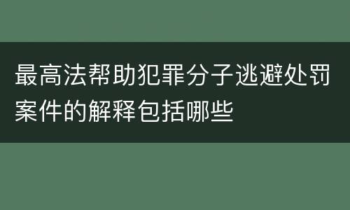 最高法帮助犯罪分子逃避处罚案件的解释包括哪些