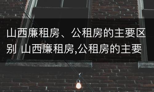 山西廉租房、公租房的主要区别 山西廉租房,公租房的主要区别是