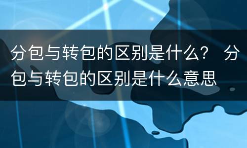 分包与转包的区别是什么？ 分包与转包的区别是什么意思