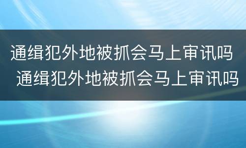 通缉犯外地被抓会马上审讯吗 通缉犯外地被抓会马上审讯吗