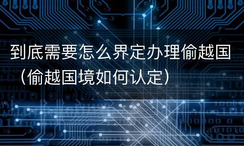 到底需要怎么界定办理偷越国(偷越国境如何认定)