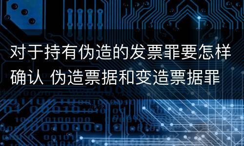 对于持有伪造的发票罪要怎样确认 伪造票据和变造票据罪