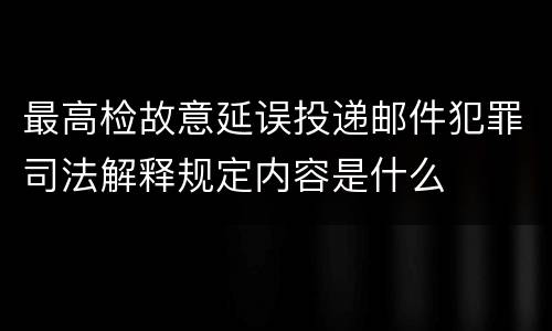 最高检故意延误投递邮件犯罪司法解释规定内容是什么