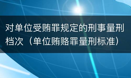 对单位受贿罪规定的刑事量刑档次（单位贿赂罪量刑标准）