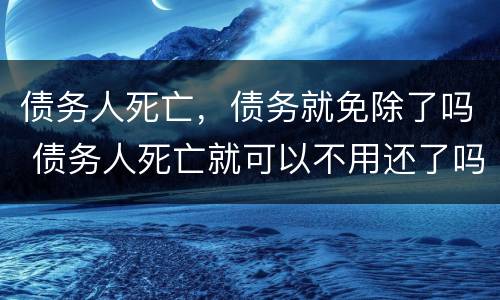 债务人死亡，债务就免除了吗 债务人死亡就可以不用还了吗