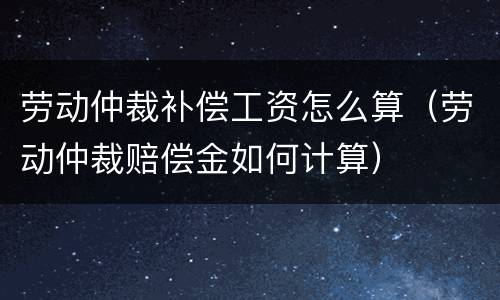 劳动仲裁补偿工资怎么算（劳动仲裁赔偿金如何计算）