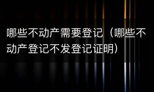 哪些不动产需要登记（哪些不动产登记不发登记证明）