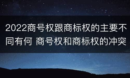 2022商号权跟商标权的主要不同有何 商号权和商标权的冲突和解决