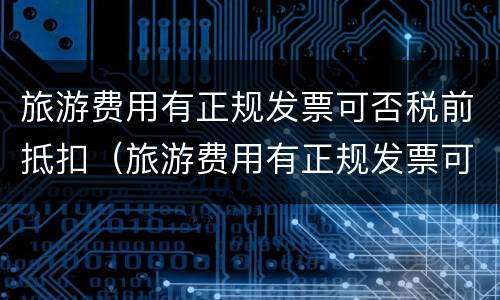 旅游费用有正规发票可否税前抵扣（旅游费用有正规发票可否税前抵扣呢）