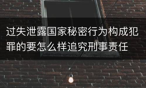 过失泄露国家秘密行为构成犯罪的要怎么样追究刑事责任