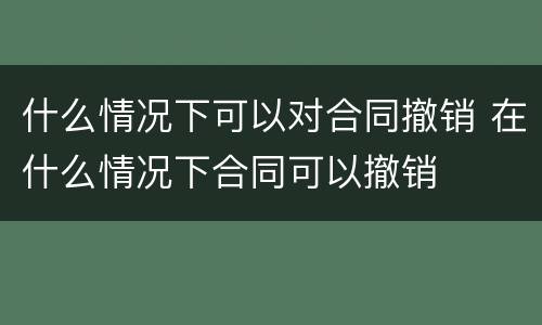 什么情况下可以对合同撤销 在什么情况下合同可以撤销