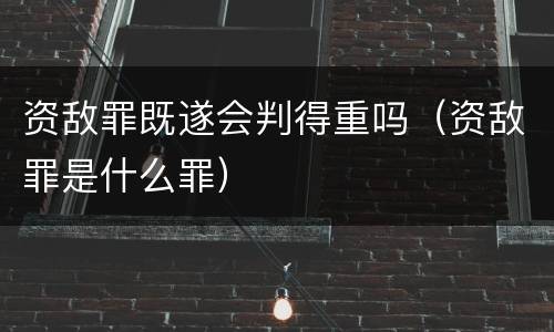 资敌罪既遂会判得重吗（资敌罪是什么罪）